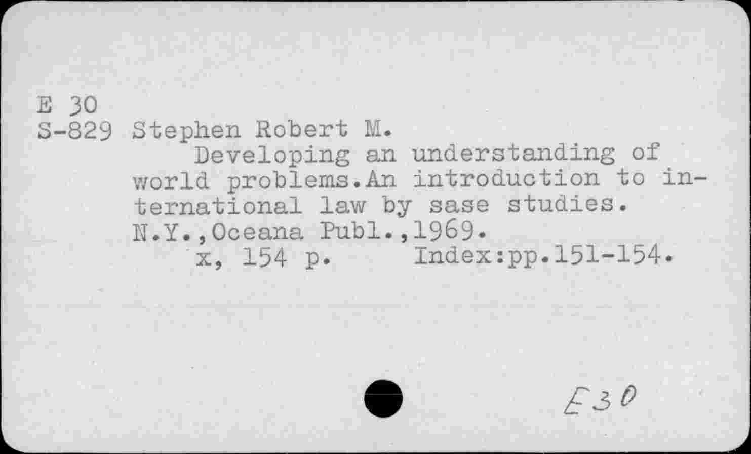 ﻿E 30
S-829 Stephen Robert M.
Developing an understanding of world problems.An introduction to international law by sase studies.
N.Y.,Oceana Publ.,1969*
x, 154 p. Indexipp.151-154.